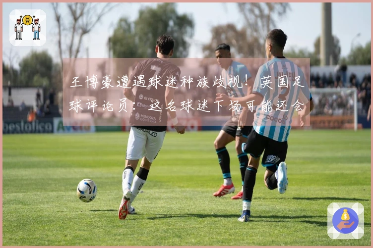 王博豪遭遇球迷种族歧视！英国足球评论员：这名球迷下场可能还会出现，令人作呕