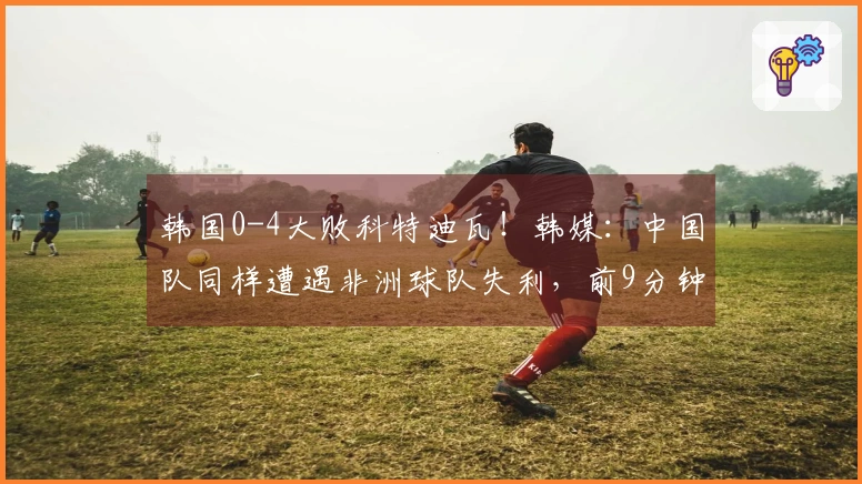 韩国0-4大败科特迪瓦！韩媒：中国队同样遭遇非洲球队失利，前9分钟被攻入2球