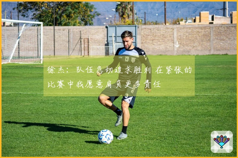 徐杰：队伍急切追求胜利 在紧张的比赛中我愿意肩负更多责任