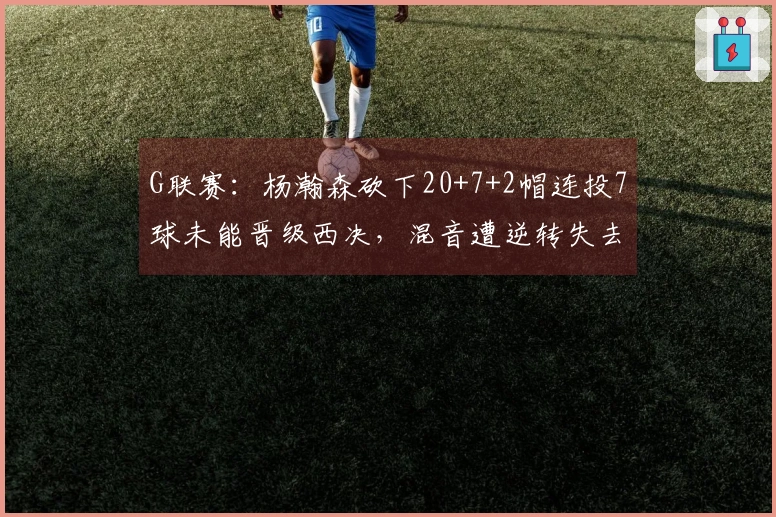 G联赛：杨瀚森砍下20+7+2帽连投7球未能晋级西决，混音遭逆转失去卫冕机会