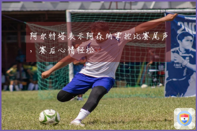 阿尔特塔表示阿森纳掌控比赛尾声，赛后心情轻松