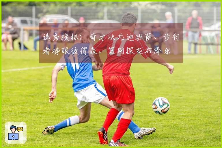 选秀模拟：奇才状元迪班萨、步行者榜眼彼得森、篮网探花布泽尔