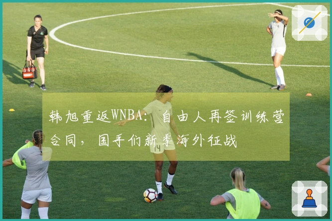 韩旭重返WNBA：自由人再签训练营合同，国手们新季海外征战