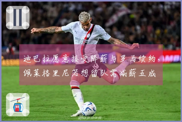 迪巴拉愿意接受降薪与罗马续约，佩莱格里尼若想留队需减薪五成