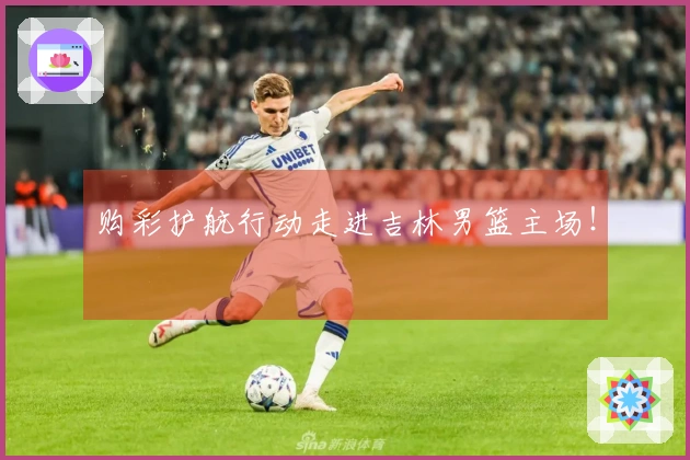 购彩护航行动走进吉林男篮主场！