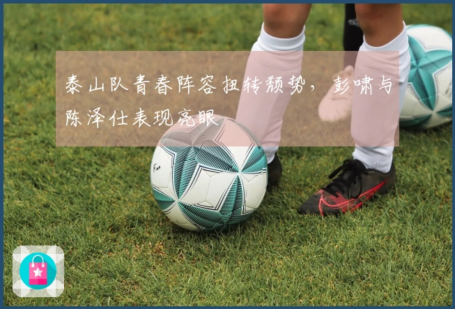 泰山队青春阵容扭转颓势，彭啸与陈泽仕表现亮眼