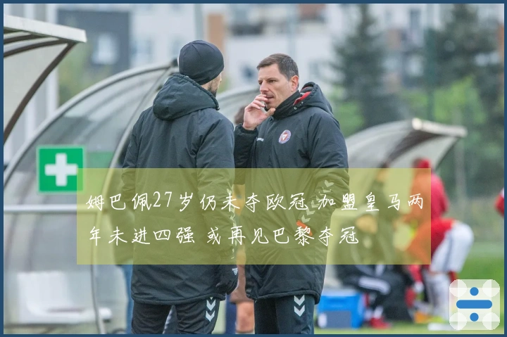 姆巴佩27岁仍未夺欧冠 加盟皇马两年未进四强 或再见巴黎夺冠