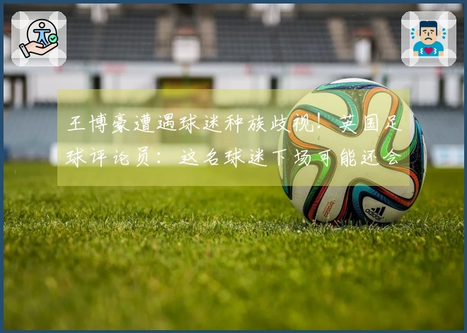 王博豪遭遇球迷种族歧视！英国足球评论员：这名球迷下场可能还会出现，令人作呕