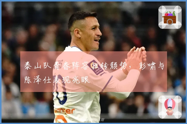 泰山队青春阵容扭转颓势，彭啸与陈泽仕表现亮眼